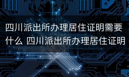四川派出所办理居住证明需要什么 四川派出所办理居住证明需要什么手续