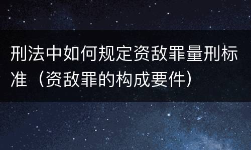 刑法中如何规定资敌罪量刑标准（资敌罪的构成要件）