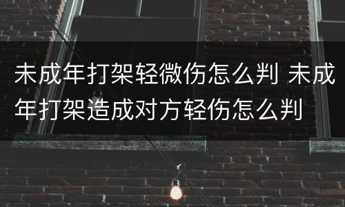 未成年打架轻微伤怎么判 未成年打架造成对方轻伤怎么判