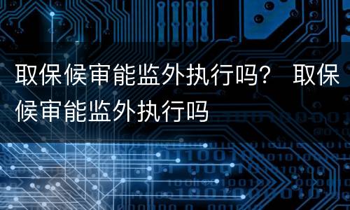 取保候审能监外执行吗？ 取保候审能监外执行吗