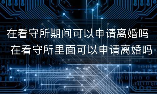 在看守所期间可以申请离婚吗 在看守所里面可以申请离婚吗