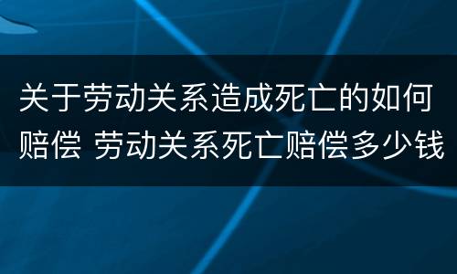 关于劳动关系造成死亡的如何赔偿 劳动关系死亡赔偿多少钱