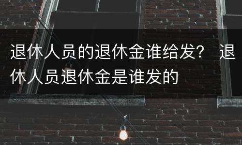 退休人员的退休金谁给发？ 退休人员退休金是谁发的