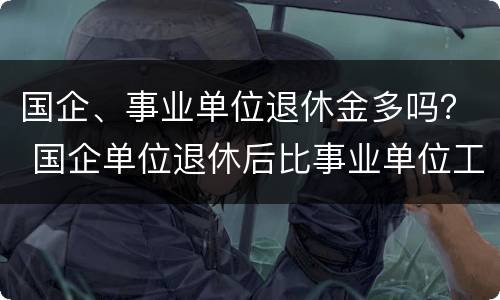 国企、事业单位退休金多吗？ 国企单位退休后比事业单位工资高吗