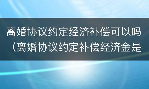 离婚协议约定经济补偿可以吗（离婚协议约定补偿经济金是否有效）