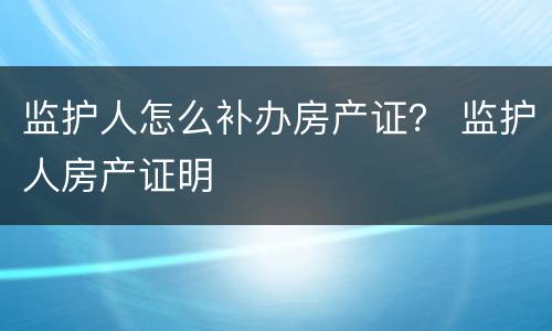 监护人怎么补办房产证？ 监护人房产证明