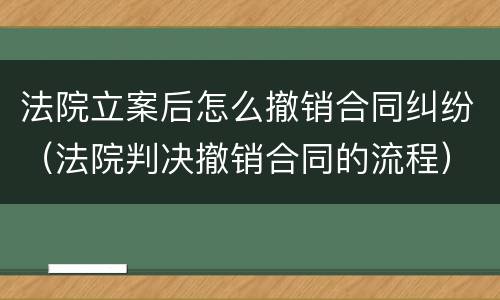 法院立案后怎么撤销合同纠纷（法院判决撤销合同的流程）