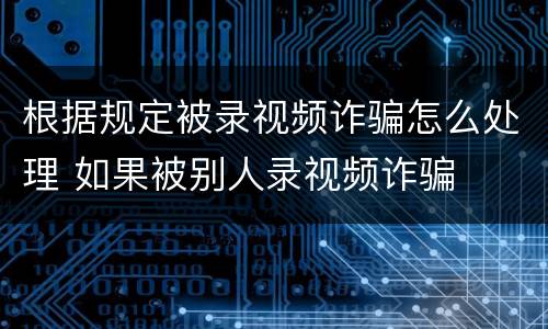 根据规定被录视频诈骗怎么处理 如果被别人录视频诈骗