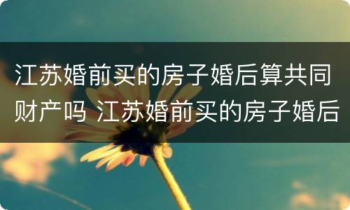 江苏婚前买的房子婚后算共同财产吗 江苏婚前买的房子婚后算共同财产吗知乎
