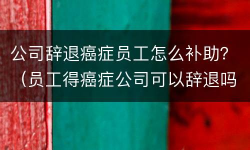 公司辞退癌症员工怎么补助？（员工得癌症公司可以辞退吗）