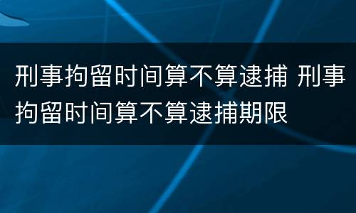 刑事拘留时间算不算逮捕 刑事拘留时间算不算逮捕期限