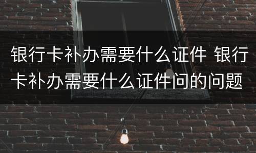 银行卡补办需要什么证件 银行卡补办需要什么证件问的问题回答不出来会给补办吗