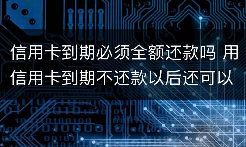 信用卡到期必须全额还款吗 用信用卡到期不还款以后还可以用吗