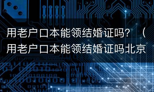 用老户口本能领结婚证吗？（用老户口本能领结婚证吗北京）