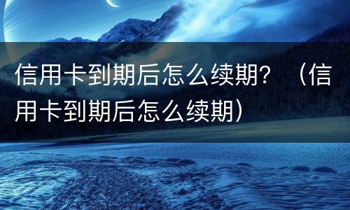 信用卡到期后怎么续期？（信用卡到期后怎么续期）