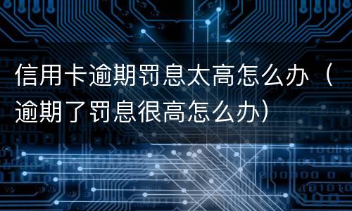 信用卡逾期罚息太高怎么办（逾期了罚息很高怎么办）