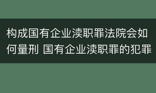 构成国有企业渎职罪法院会如何量刑 国有企业渎职罪的犯罪主体