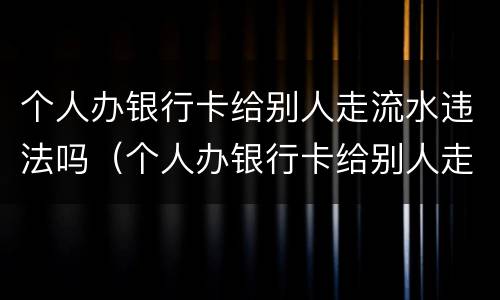 个人办银行卡给别人走流水违法吗（个人办银行卡给别人走流水违法吗）