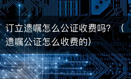 订立遗嘱怎么公证收费吗？（遗嘱公证怎么收费的）