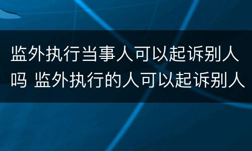 监外执行当事人可以起诉别人吗 监外执行的人可以起诉别人吗