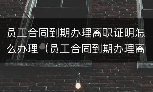 员工合同到期办理离职证明怎么办理（员工合同到期办理离职证明怎么办理的）