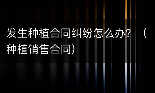 发生种植合同纠纷怎么办？（种植销售合同）