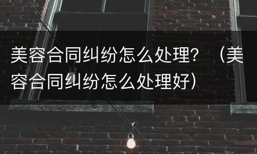 美容合同纠纷怎么处理？（美容合同纠纷怎么处理好）