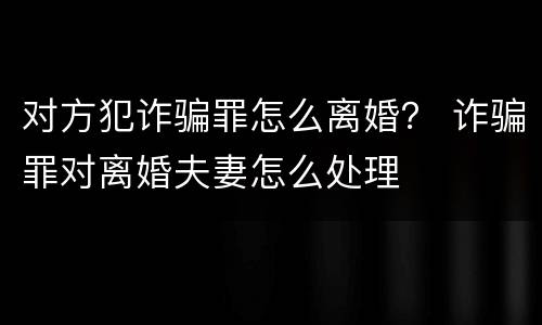 对方犯诈骗罪怎么离婚？ 诈骗罪对离婚夫妻怎么处理