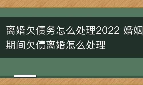 离婚欠债务怎么处理2022 婚姻期间欠债离婚怎么处理