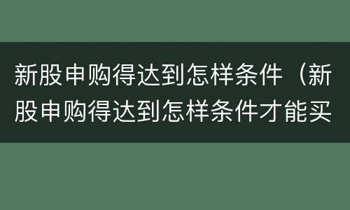 新股申购得达到怎样条件（新股申购得达到怎样条件才能买）
