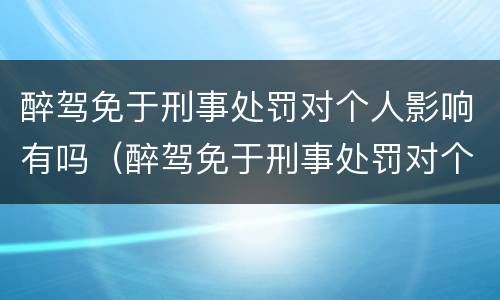 醉驾免于刑事处罚对个人影响有吗（醉驾免于刑事处罚对个人影响有吗知乎）