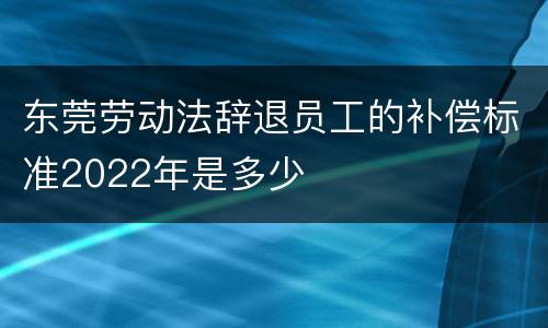 东莞劳动法辞退员工的补偿标准2022年是多少