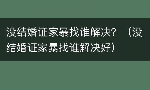没结婚证家暴找谁解决？（没结婚证家暴找谁解决好）