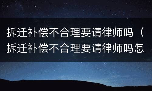 拆迁补偿不合理要请律师吗（拆迁补偿不合理要请律师吗怎么说）