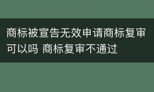 商标被宣告无效申请商标复审可以吗 商标复审不通过