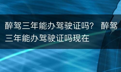 醉驾三年能办驾驶证吗？ 醉驾三年能办驾驶证吗现在