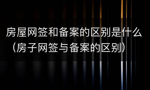 房屋网签和备案的区别是什么（房子网签与备案的区别）