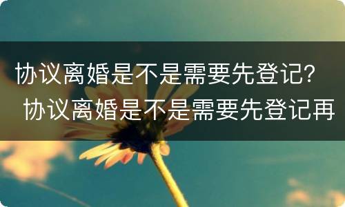 协议离婚是不是需要先登记？ 协议离婚是不是需要先登记再离婚