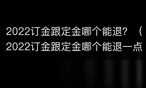 2022订金跟定金哪个能退？（2022订金跟定金哪个能退一点）