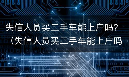 失信人员买二手车能上户吗？（失信人员买二手车能上户吗现在）
