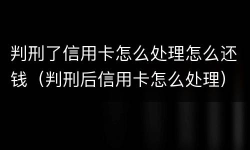判刑了信用卡怎么处理怎么还钱（判刑后信用卡怎么处理）