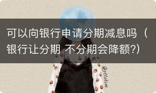 可以向银行申请分期减息吗（银行让分期 不分期会降额?）