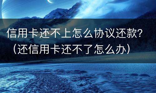 信用卡还不上怎么协议还款？（还信用卡还不了怎么办）