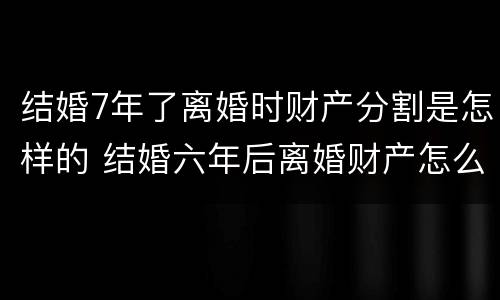 结婚7年了离婚时财产分割是怎样的 结婚六年后离婚财产怎么分
