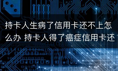 持卡人生病了信用卡还不上怎么办 持卡人得了癌症信用卡还不上款了怎么办