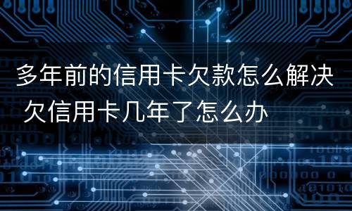 多年前的信用卡欠款怎么解决 欠信用卡几年了怎么办