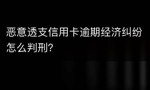 恶意透支信用卡逾期经济纠纷怎么判刑？