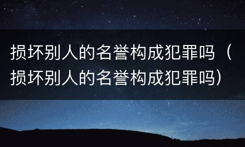 损坏别人的名誉构成犯罪吗（损坏别人的名誉构成犯罪吗）
