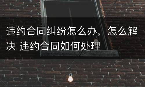 违约合同纠纷怎么办，怎么解决 违约合同如何处理