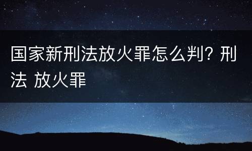 国家新刑法放火罪怎么判? 刑法 放火罪